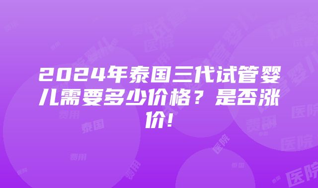 2024年泰国三代试管婴儿需要多少价格？是否涨价!