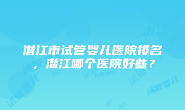 潜江市试管婴儿医院排名，潜江哪个医院好些？