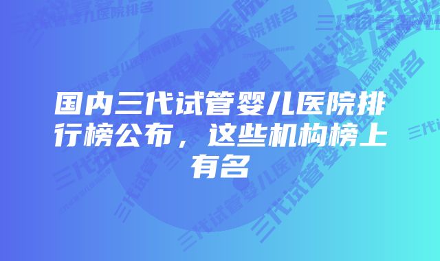 国内三代试管婴儿医院排行榜公布，这些机构榜上有名