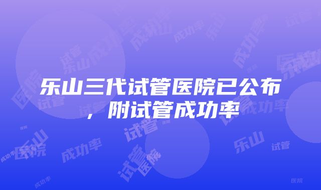 乐山三代试管医院已公布，附试管成功率