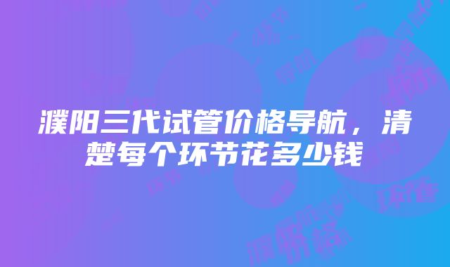 濮阳三代试管价格导航，清楚每个环节花多少钱