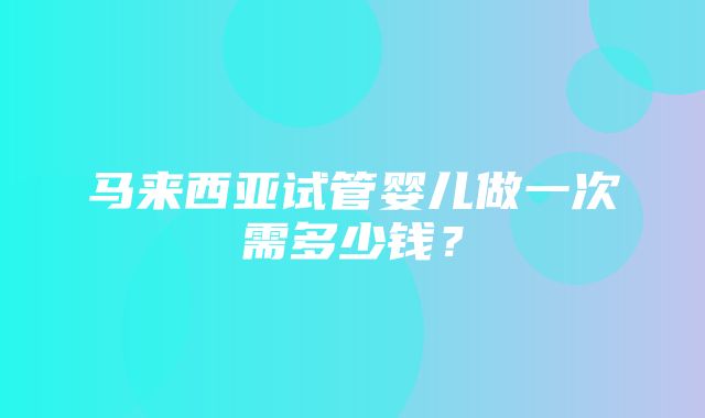 马来西亚试管婴儿做一次需多少钱？