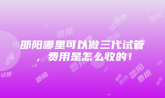 邵阳哪里可以做三代试管，费用是怎么收的！