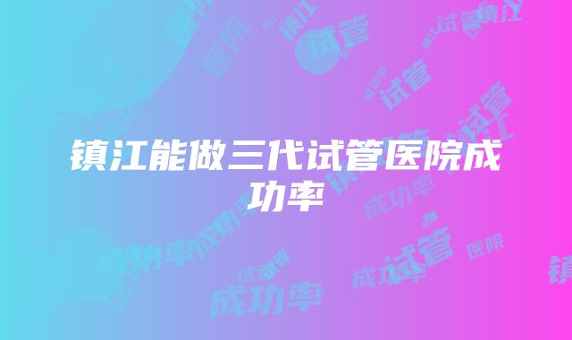 镇江能做三代试管医院成功率