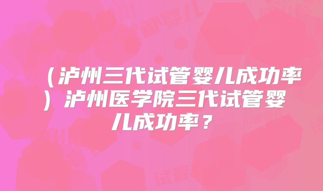 （泸州三代试管婴儿成功率）泸州医学院三代试管婴儿成功率？