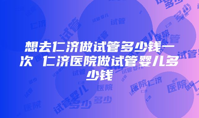 想去仁济做试管多少钱一次 仁济医院做试管婴儿多少钱