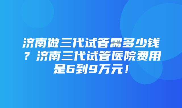 济南做三代试管需多少钱？济南三代试管医院费用是6到9万元！