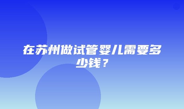 在苏州做试管婴儿需要多少钱？