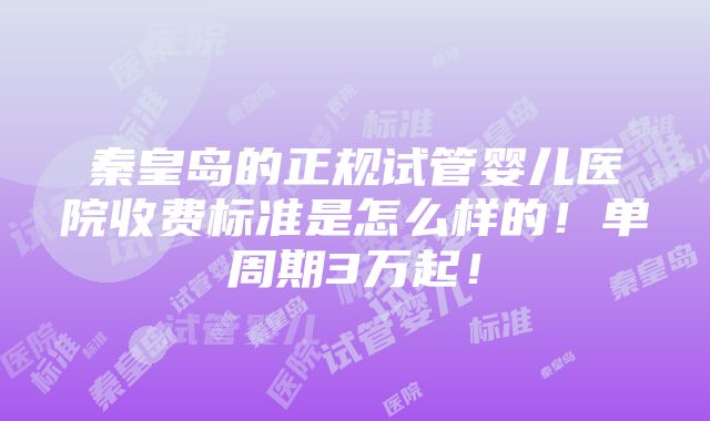 秦皇岛的正规试管婴儿医院收费标准是怎么样的！单周期3万起！