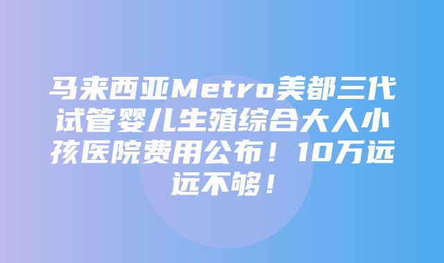 马来西亚Metro美都三代试管婴儿生殖综合大人小孩医院费用公布！10万远远不够！