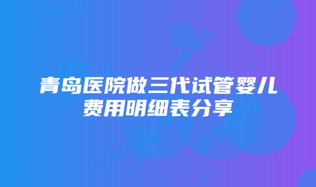 青岛医院做三代试管婴儿费用明细表分享