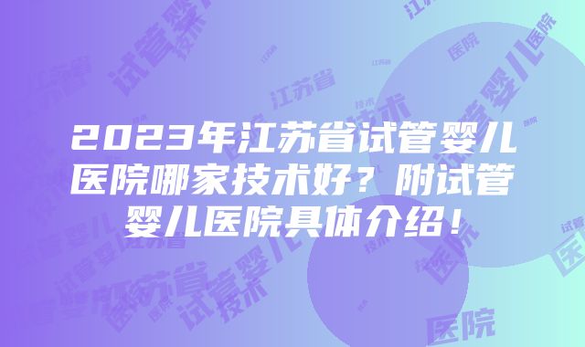 2023年江苏省试管婴儿医院哪家技术好？附试管婴儿医院具体介绍！