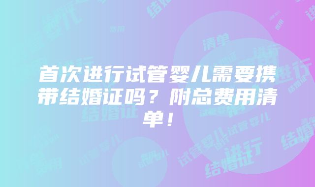 首次进行试管婴儿需要携带结婚证吗？附总费用清单！