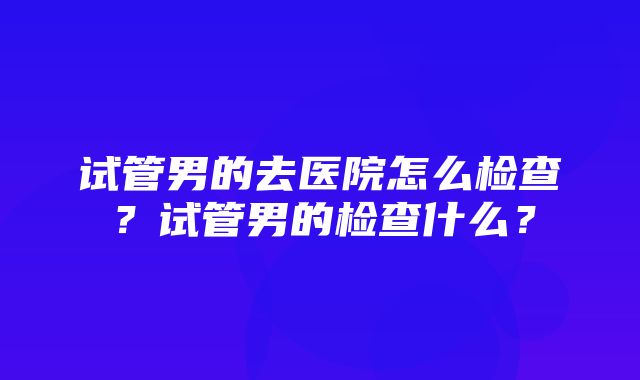 试管男的去医院怎么检查？试管男的检查什么？