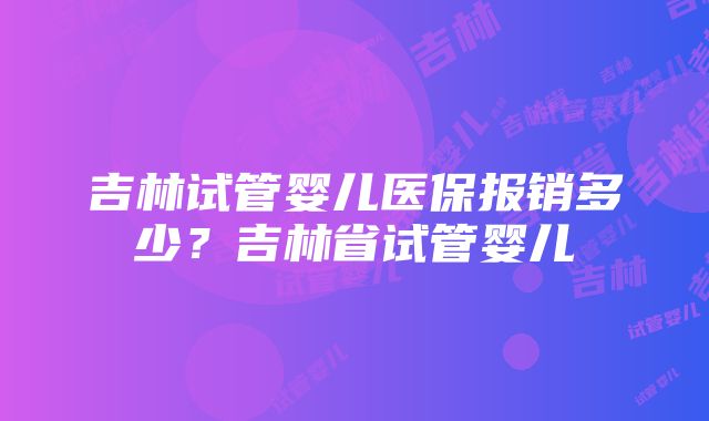 吉林试管婴儿医保报销多少？吉林省试管婴儿