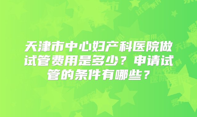 天津市中心妇产科医院做试管费用是多少？申请试管的条件有哪些？