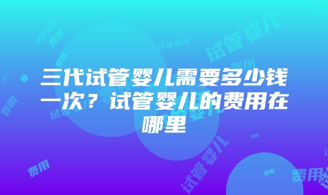 三代试管婴儿需要多少钱一次？试管婴儿的费用在哪里