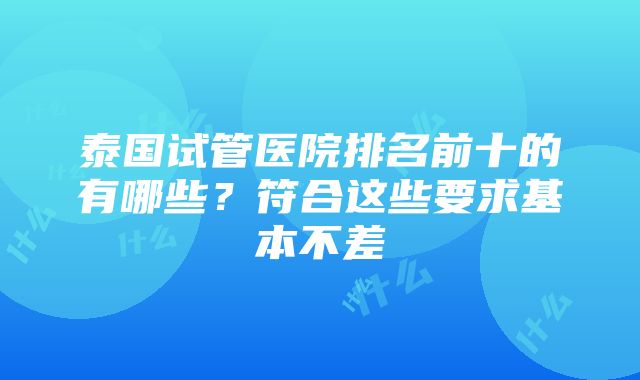 泰国试管医院排名前十的有哪些？符合这些要求基本不差