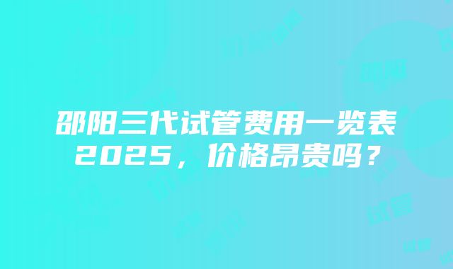 邵阳三代试管费用一览表2025，价格昂贵吗？