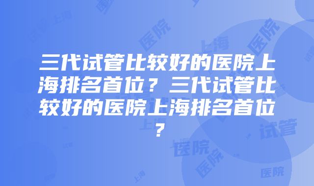 三代试管比较好的医院上海排名首位？三代试管比较好的医院上海排名首位？