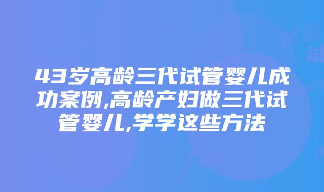 43岁高龄三代试管婴儿成功案例,高龄产妇做三代试管婴儿,学学这些方法