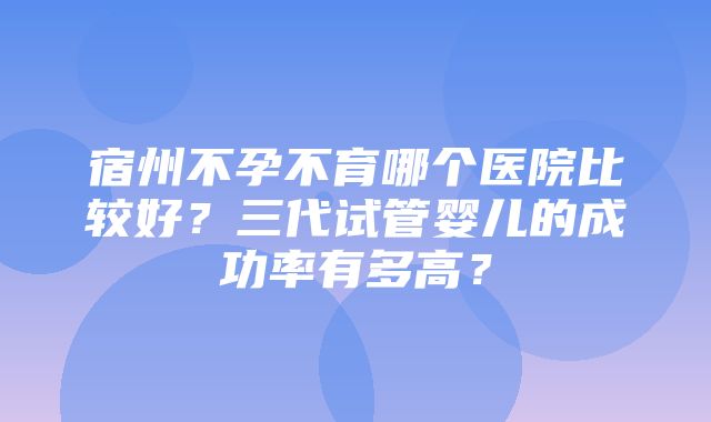 宿州不孕不育哪个医院比较好？三代试管婴儿的成功率有多高？