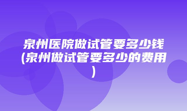 泉州医院做试管要多少钱(泉州做试管要多少的费用)