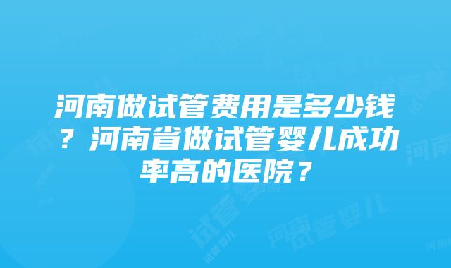 河南做试管费用是多少钱？河南省做试管婴儿成功率高的医院？