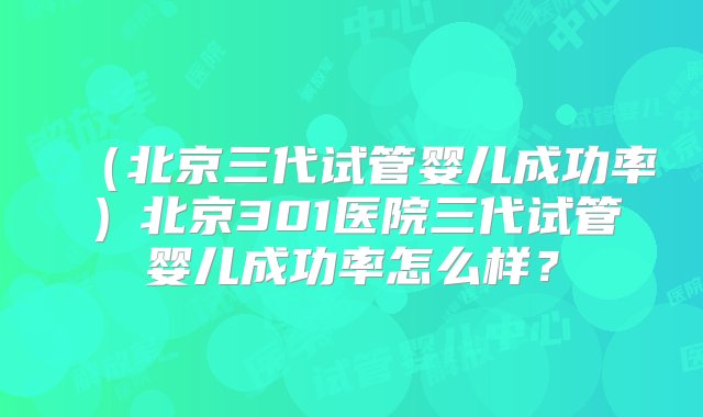 （北京三代试管婴儿成功率）北京301医院三代试管婴儿成功率怎么样？