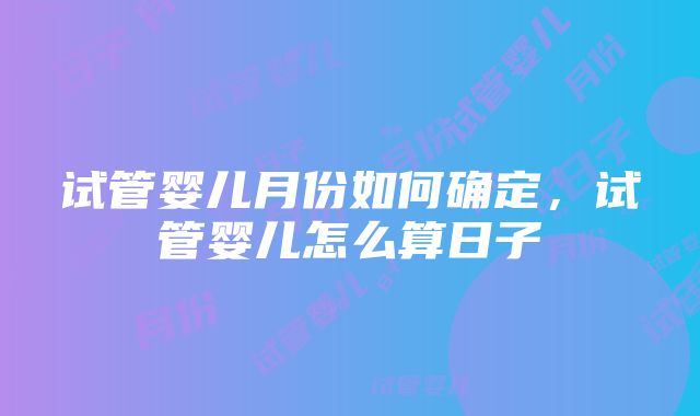 试管婴儿月份如何确定，试管婴儿怎么算日子