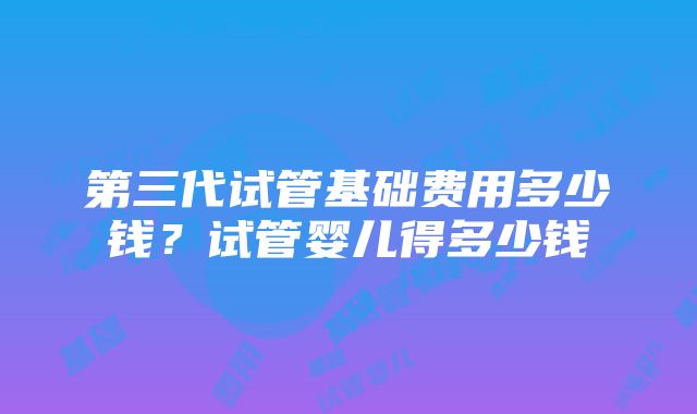 第三代试管基础费用多少钱？试管婴儿得多少钱