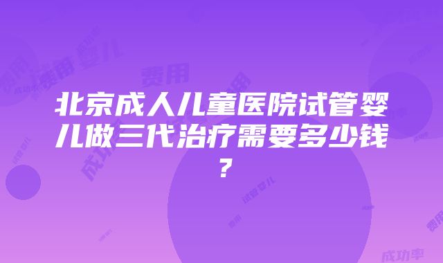 北京成人儿童医院试管婴儿做三代治疗需要多少钱？