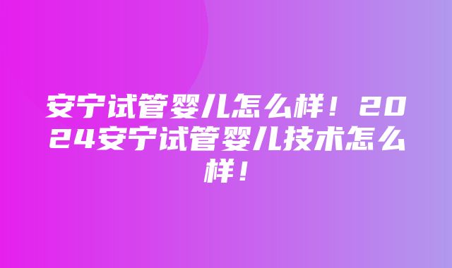 安宁试管婴儿怎么样！2024安宁试管婴儿技术怎么样！