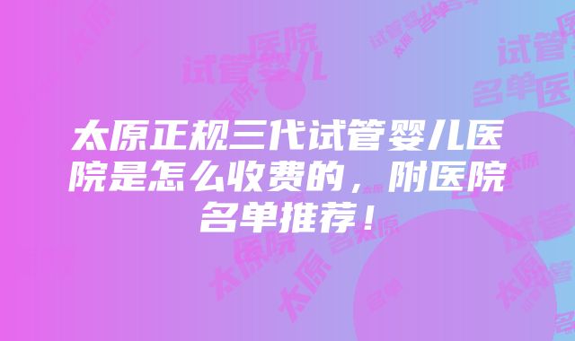 太原正规三代试管婴儿医院是怎么收费的，附医院名单推荐！