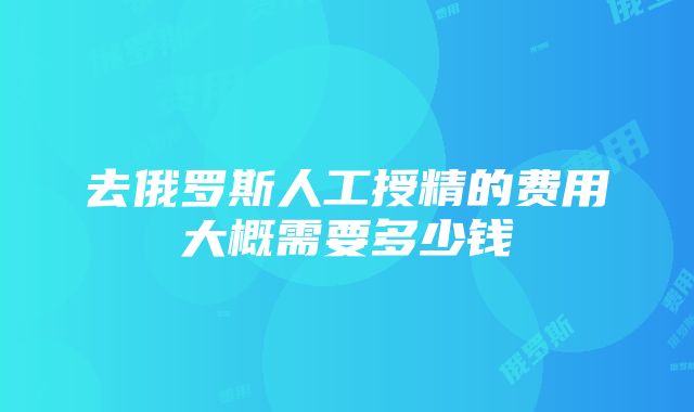 去俄罗斯人工授精的费用大概需要多少钱