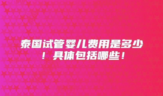 泰国试管婴儿费用是多少！具体包括哪些！