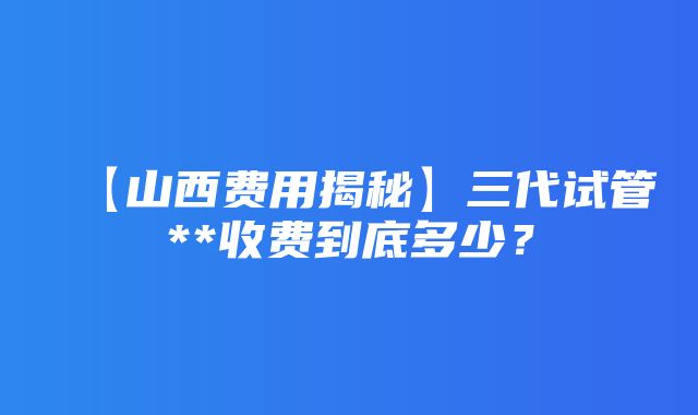 【山西费用揭秘】三代试管**收费到底多少？