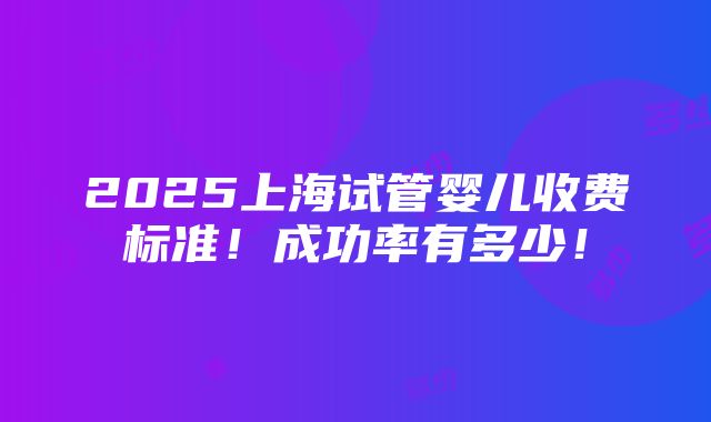 2025上海试管婴儿收费标准！成功率有多少！