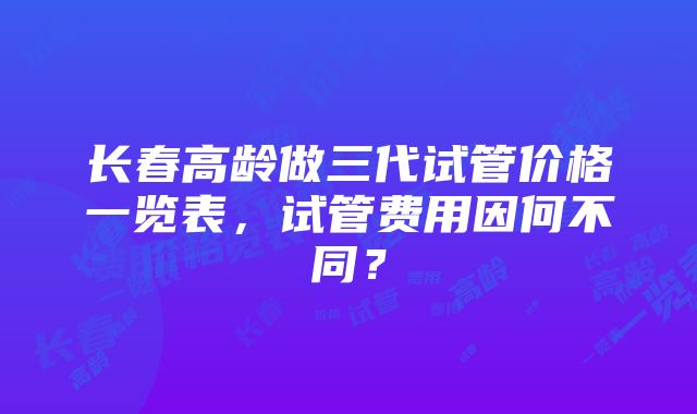 长春高龄做三代试管价格一览表，试管费用因何不同？