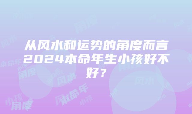 从风水和运势的角度而言2024本命年生小孩好不好？