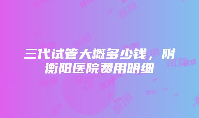 三代试管大概多少钱，附衡阳医院费用明细