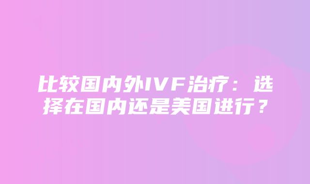 比较国内外IVF治疗：选择在国内还是美国进行？