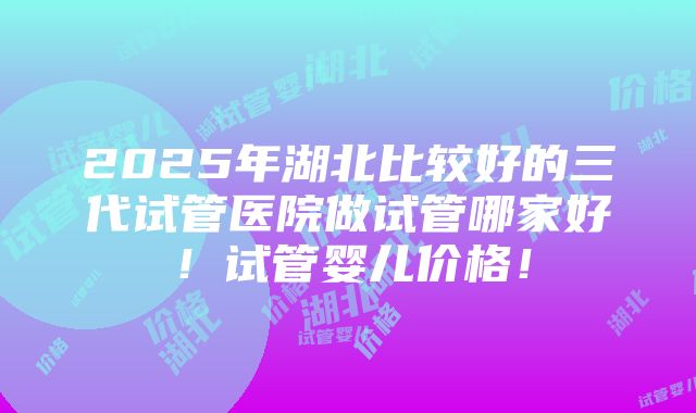 2025年湖北比较好的三代试管医院做试管哪家好！试管婴儿价格！