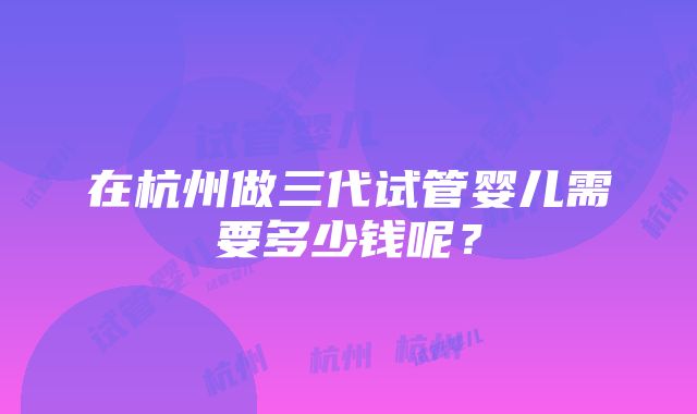 在杭州做三代试管婴儿需要多少钱呢？