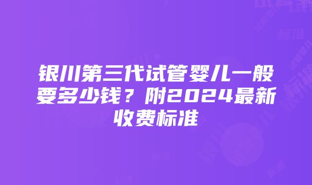 银川第三代试管婴儿一般要多少钱？附2024最新收费标准