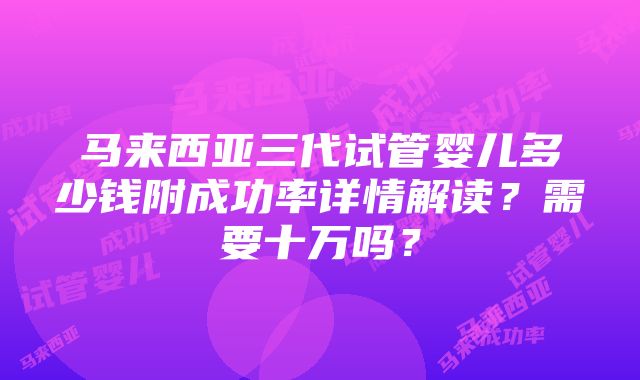 马来西亚三代试管婴儿多少钱附成功率详情解读？需要十万吗？