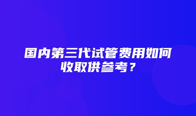 国内第三代试管费用如何收取供参考？