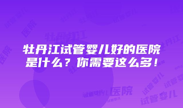 牡丹江试管婴儿好的医院是什么？你需要这么多！