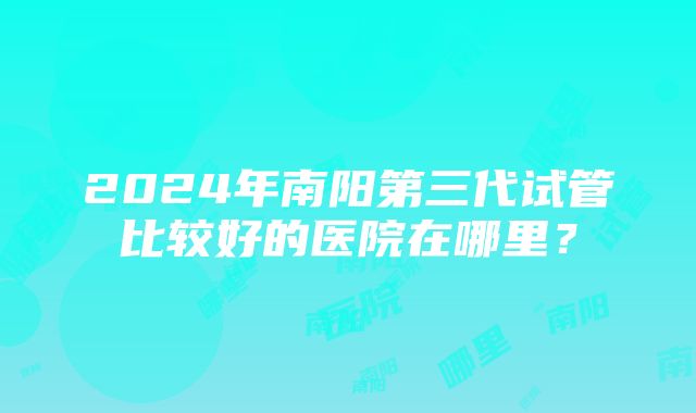 2024年南阳第三代试管比较好的医院在哪里？