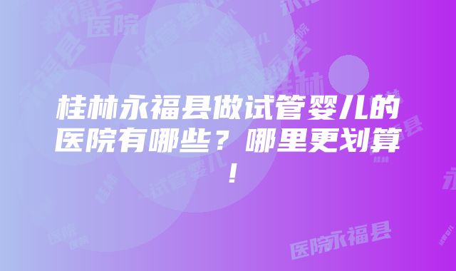 桂林永福县做试管婴儿的医院有哪些？哪里更划算！